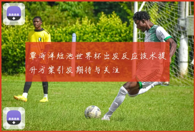 覃海洋短池世界杯出发反应技术提升方案引发期待与关注
