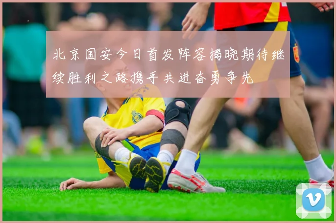 北京国安今日首发阵容揭晓期待继续胜利之路携手共进奋勇争先