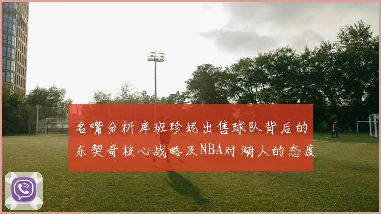 名嘴分析库班珍妮出售球队背后的东契奇核心战略及NBA对湖人的态度